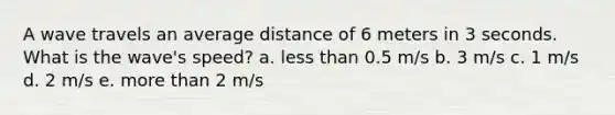 A wave travels an average distance of 6 meters in 3 seconds. What is the wave's speed? a. less than 0.5 m/s b. 3 m/s c. 1 m/s d. 2 m/s e. more than 2 m/s