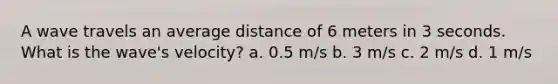 A wave travels an average distance of 6 meters in 3 seconds. What is the wave's velocity? a. 0.5 m/s b. 3 m/s c. 2 m/s d. 1 m/s