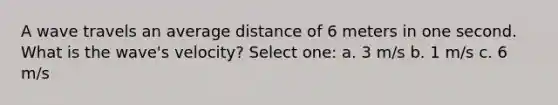 A wave travels an average distance of 6 meters in one second. What is the wave's velocity? Select one: a. 3 m/s b. 1 m/s c. 6 m/s