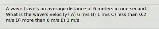 A wave travels an average distance of 6 meters in one second. What is the wave's velocity? A) 6 m/s B) 1 m/s C) <a href='https://www.questionai.com/knowledge/k7BtlYpAMX-less-than' class='anchor-knowledge'>less than</a> 0.2 m/s D) <a href='https://www.questionai.com/knowledge/keWHlEPx42-more-than' class='anchor-knowledge'>more than</a> 6 m/s E) 3 m/s