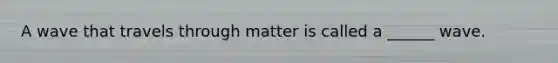 A wave that travels through matter is called a ______ wave.