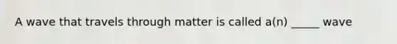A wave that travels through matter is called a(n) _____ wave