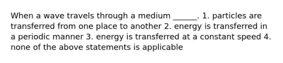 When a wave travels through a medium ______. 1. particles are transferred from one place to another 2. energy is transferred in a periodic manner 3. energy is transferred at a constant speed 4. none of the above statements is applicable