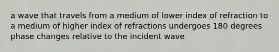 a wave that travels from a medium of lower index of refraction to a medium of higher index of refractions undergoes 180 degrees phase changes relative to the incident wave