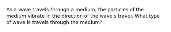 As a wave travels through a medium, the particles of the medium vibrate in the direction of the wave's travel. What type of wave is travels through the medium?