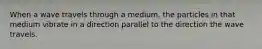 When a wave travels through a medium, the particles in that medium vibrate in a direction parallel to the direction the wave travels.