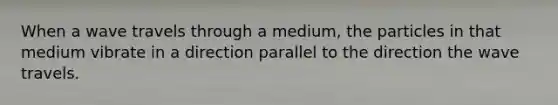 When a wave travels through a medium, the particles in that medium vibrate in a direction parallel to the direction the wave travels.