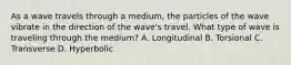 As a wave travels through a medium, the particles of the wave vibrate in the direction of the wave's travel. What type of wave is traveling through the medium? A. Longitudinal B. Torsional C. Transverse D. Hyperbolic