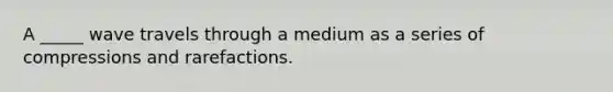 A _____ wave travels through a medium as a series of compressions and rarefactions.