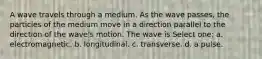 A wave travels through a medium. As the wave passes, the particles of the medium move in a direction parallel to the direction of the wave's motion. The wave is Select one: a. electromagnetic. b. longitudinal. c. transverse. d. a pulse.