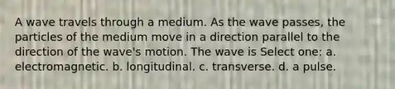 A wave travels through a medium. As the wave passes, the particles of the medium move in a direction parallel to the direction of the wave's motion. The wave is Select one: a. electromagnetic. b. longitudinal. c. transverse. d. a pulse.