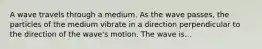 A wave travels through a medium. As the wave passes, the particles of the medium vibrate in a direction perpendicular to the direction of the wave's motion. The wave is...