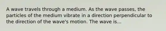 A wave travels through a medium. As the wave passes, the particles of the medium vibrate in a direction perpendicular to the direction of the wave's motion. The wave is...