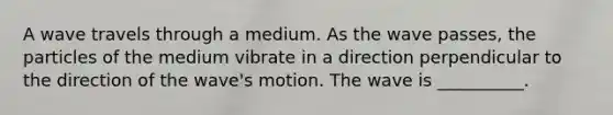 A wave travels through a medium. As the wave passes, the particles of the medium vibrate in a direction perpendicular to the direction of the wave's motion. The wave is __________.