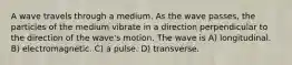 A wave travels through a medium. As the wave passes, the particles of the medium vibrate in a direction perpendicular to the direction of the wave's motion. The wave is A) longitudinal. B) electromagnetic. C) a pulse. D) transverse.