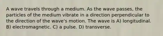 A wave travels through a medium. As the wave passes, the particles of the medium vibrate in a direction perpendicular to the direction of the wave's motion. The wave is A) longitudinal. B) electromagnetic. C) a pulse. D) transverse.