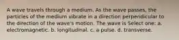 A wave travels through a medium. As the wave passes, the particles of the medium vibrate in a direction perpendicular to the direction of the wave's motion. The wave is Select one: a. electromagnetic. b. longitudinal. c. a pulse. d. transverse.