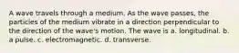 A wave travels through a medium. As the wave passes, the particles of the medium vibrate in a direction perpendicular to the direction of the wave's motion. The wave is a. longitudinal. b. a pulse. c. electromagnetic. d. transverse.