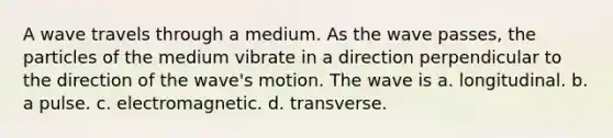 A wave travels through a medium. As the wave passes, the particles of the medium vibrate in a direction perpendicular to the direction of the wave's motion. The wave is a. longitudinal. b. a pulse. c. electromagnetic. d. transverse.