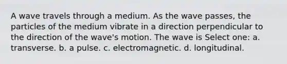 A wave travels through a medium. As the wave passes, the particles of the medium vibrate in a direction perpendicular to the direction of the wave's motion. The wave is Select one: a. transverse. b. a pulse. c. electromagnetic. d. longitudinal.