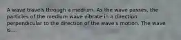 A wave travels through a medium. As the wave passes, the particles of the medium wave vibrate in a direction perpendicular to the direction of the wave's motion. The wave is...