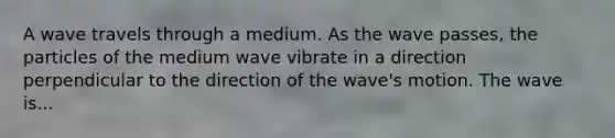 A wave travels through a medium. As the wave passes, the particles of the medium wave vibrate in a direction perpendicular to the direction of the wave's motion. The wave is...