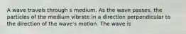 A wave travels through s medium. As the wave passes, the particles of the medium vibrate in a direction perpendicular to the direction of the wave's motion. The wave is