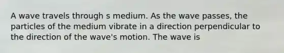 A wave travels through s medium. As the wave passes, the particles of the medium vibrate in a direction perpendicular to the direction of the wave's motion. The wave is