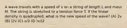 A wave travels with a speed of v on a string of length L and mass M. The string is stretched to a tension force T. If the linear density is quadrupled, what is the new speed of the wave? (A) 2v (B) |2v (C) v/2 (D )v/|2