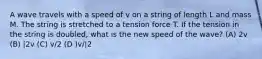 A wave travels with a speed of v on a string of length L and mass M. The string is stretched to a tension force T. If the tension in the string is doubled, what is the new speed of the wave? (A) 2v (B) |2v (C) v/2 (D )v/|2