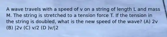 A wave travels with a speed of v on a string of length L and mass M. The string is stretched to a tension force T. If the tension in the string is doubled, what is the new speed of the wave? (A) 2v (B) |2v (C) v/2 (D )v/|2