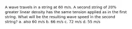 A wave travels in a string at 60 m/s. A second string of 20% greater linear density has the same tension applied as in the first string. What will be the resulting wave speed in the second string? a. also 60 m/s b. 66 m/s c. 72 m/s d. 55 m/s