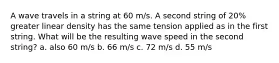 A wave travels in a string at 60 m/s. A second string of 20% greater linear density has the same tension applied as in the first string. What will be the resulting wave speed in the second string? a. also 60 m/s b. 66 m/s c. 72 m/s d. 55 m/s