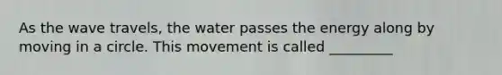 As the wave travels, the water passes the energy along by moving in a circle. This movement is called _________