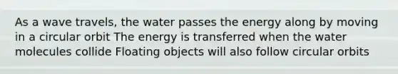 As a wave travels, the water passes the energy along by moving in a circular orbit The energy is transferred when the water molecules collide Floating objects will also follow circular orbits