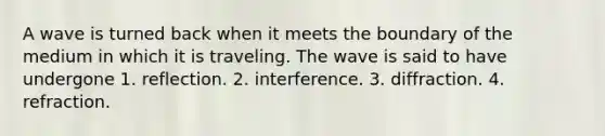 A wave is turned back when it meets the boundary of the medium in which it is traveling. The wave is said to have undergone 1. reflection. 2. interference. 3. diffraction. 4. refraction.