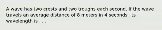 A wave has two crests and two troughs each second. If the wave travels an average distance of 8 meters in 4 seconds, its wavelength is . . .