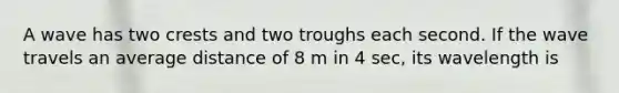 A wave has two crests and two troughs each second. If the wave travels an average distance of 8 m in 4 sec, its wavelength is