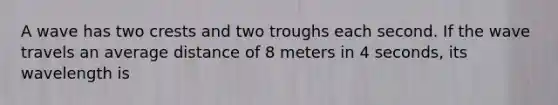 A wave has two crests and two troughs each second. If the wave travels an average distance of 8 meters in 4 seconds, its wavelength is