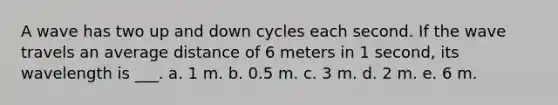 A wave has two up and down cycles each second. If the wave travels an average distance of 6 meters in 1 second, its wavelength is ___. a. 1 m. b. 0.5 m. c. 3 m. d. 2 m. e. 6 m.