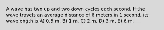 A wave has two up and two down cycles each second. If the wave travels an average distance of 6 meters in 1 second, its wavelength is A) 0.5 m. B) 1 m. C) 2 m. D) 3 m. E) 6 m.