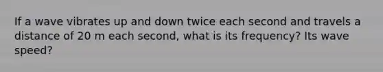 If a wave vibrates up and down twice each second and travels a distance of 20 m each second, what is its frequency? Its wave speed?