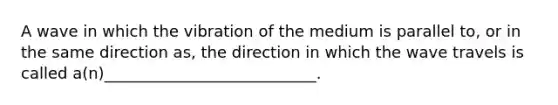 A wave in which the vibration of the medium is parallel to, or in the same direction as, the direction in which the wave travels is called a(n)___________________________.