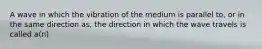 A wave in which the vibration of the medium is parallel to, or in the same direction as, the direction in which the wave travels is called a(n)