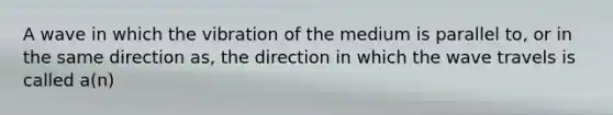 A wave in which the vibration of the medium is parallel to, or in the same direction as, the direction in which the wave travels is called a(n)