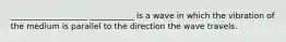 ___________________ ___________ is a wave in which the vibration of the medium is parallel to the direction the wave travels.