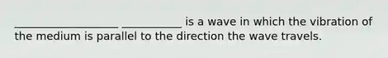 ___________________ ___________ is a wave in which the vibration of the medium is parallel to the direction the wave travels.