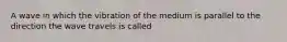 A wave in which the vibration of the medium is parallel to the direction the wave travels is called