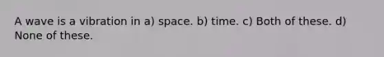 A wave is a vibration in a) space. b) time. c) Both of these. d) None of these.