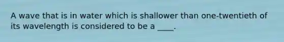 A wave that is in water which is shallower than one-twentieth of its wavelength is considered to be a ____.